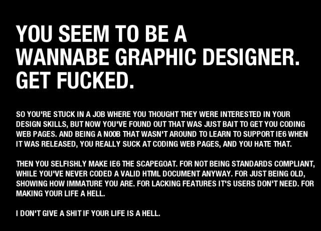 YOU SEEM TO BE A
WANNABE GRAPHIC DESIGNER.
GET FUCKED.

SO YOU'RE STUCK IN A JOB WHERE YOU THOUGHT THEY WERE INTERESTED IN YOUR
DESIGN SKILLS, BUT NOW YOU'VE FOUND OUT THAT WAS JUST BAIT TO GET YOU CODING
WEB PAGES. AND BEING A N00B THAT WASN'T AROUND TO LEARN TO SUPPORT IE6 WHEN
IT WAS RELEASED, YOU REALLY SUCK AT CODING WEB PAGES, AND YOU HATE THAT.

THEN YOU SELFISHLY MAKE IE6 THE SCAPEGOAT. FOR NOT BEING STANDARDS COMPLIANT,
WHILE YOU'VE NEVER CODED A VALID HTML DOCUMENT ANYWAY. FOR JUST BEING OLD,
SHOWING HOW IMMATURE YOU ARE. FOR LACKING FEATURES IT'S USERS DON'T NEED. FOR
MAKING YOUR LIFE A HELL.

I DON'T GIVE A SHIT IF YOUR LIFE IS A HELL.